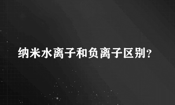 纳米水离子和负离子区别？