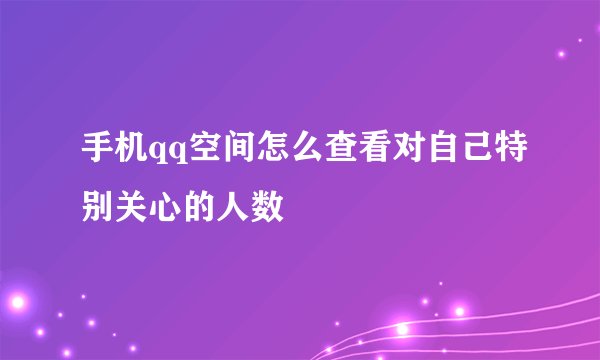 手机qq空间怎么查看对自己特别关心的人数