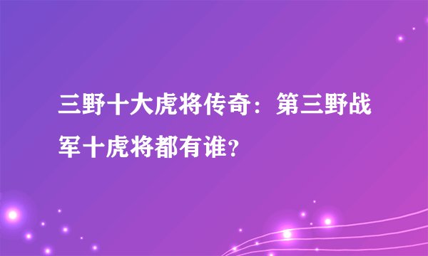 三野十大虎将传奇：第三野战军十虎将都有谁？