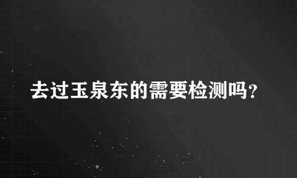 去过玉泉东的需要检测吗？