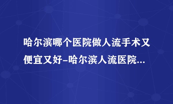 哈尔滨哪个医院做人流手术又便宜又好-哈尔滨人流医院排名名单？
