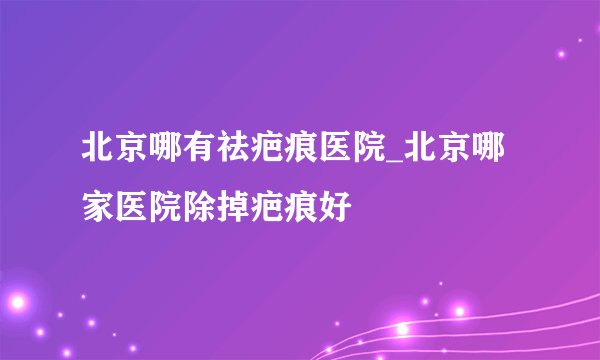 北京哪有祛疤痕医院_北京哪家医院除掉疤痕好