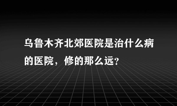 乌鲁木齐北郊医院是治什么病的医院，修的那么远？