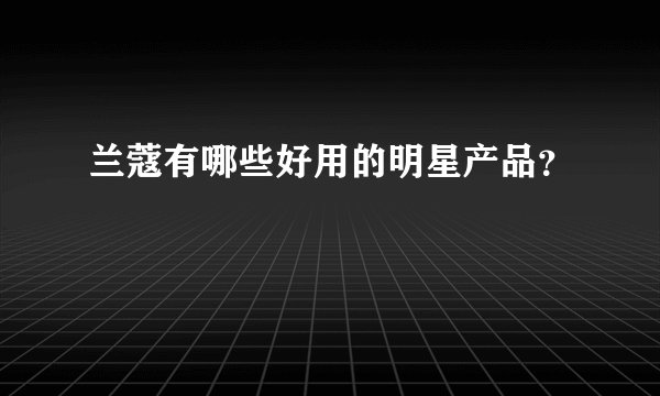 兰蔻有哪些好用的明星产品？