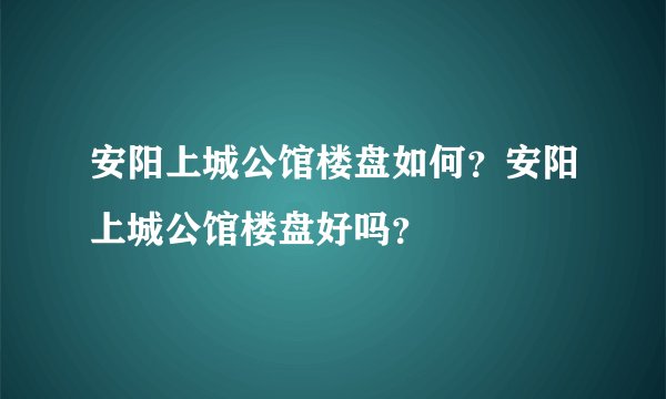 安阳上城公馆楼盘如何？安阳上城公馆楼盘好吗？