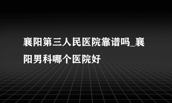 襄阳第三人民医院靠谱吗_襄阳男科哪个医院好