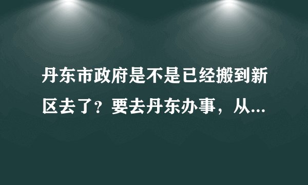 丹东市政府是不是已经搬到新区去了?要去丹东办事,从火车站怎么去,求高人指点一下!