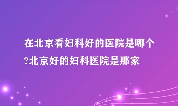 在北京看妇科好的医院是哪个?北京好的妇科医院是那家