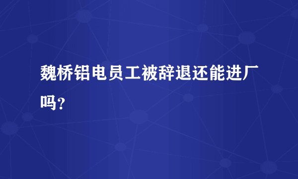 魏桥铝电员工被辞退还能进厂吗？