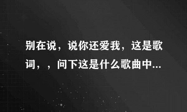 别在说，说你还爱我，这是歌词，，问下这是什么歌曲中的歌词！！谢谢！！