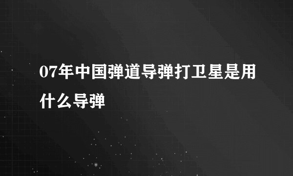 07年中国弹道导弹打卫星是用什么导弹