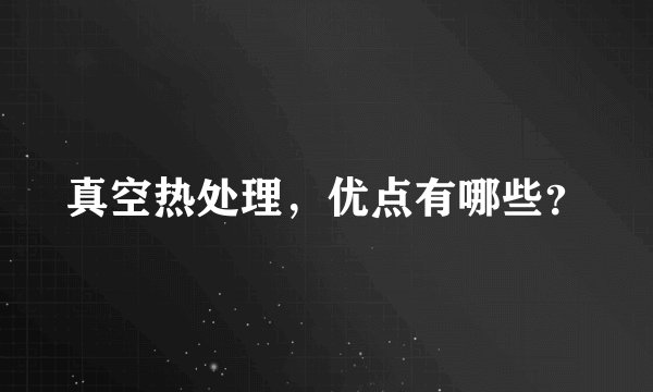 真空热处理，优点有哪些？