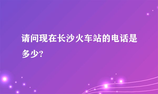 请问现在长沙火车站的电话是多少?