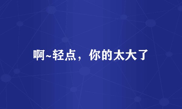 啊~轻点，你的太大了