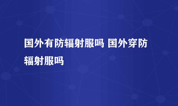 国外有防辐射服吗 国外穿防辐射服吗