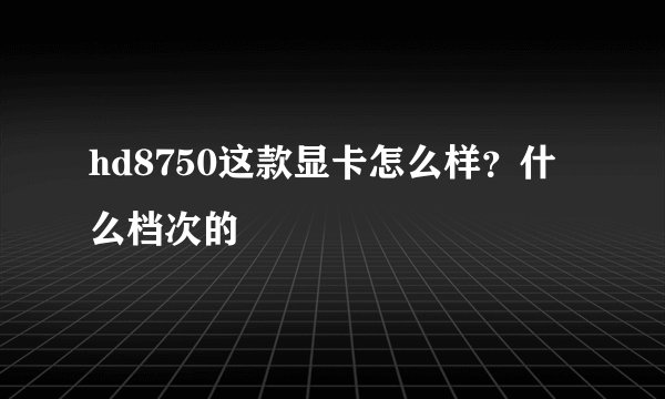 hd8750这款显卡怎么样?什么档次的
