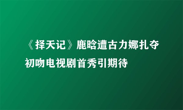 《择天记》鹿晗遭古力娜扎夺初吻电视剧首秀引期待