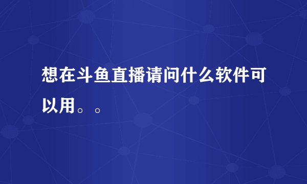 想在斗鱼直播请问什么软件可以用。。
