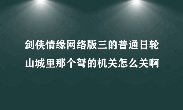 剑侠情缘网络版三的普通日轮山城里那个弩的机关怎么关啊