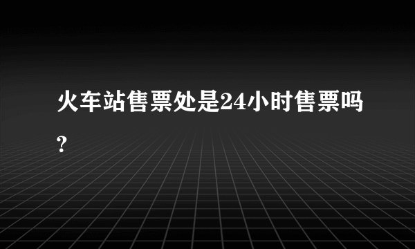 火车站售票处是24小时售票吗？