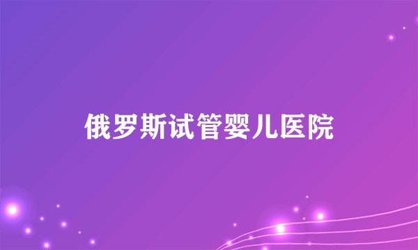 俄罗斯试管婴儿医院