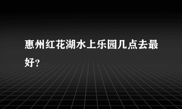 惠州红花湖水上乐园几点去最好？