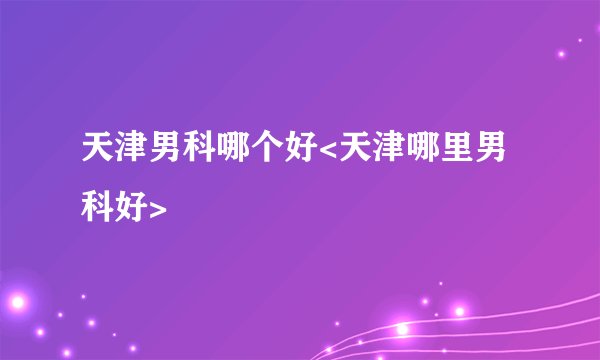 天津男科哪个好<天津哪里男科好>