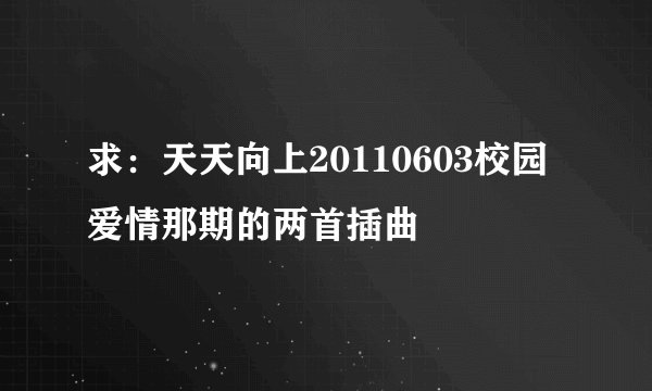 求：天天向上20110603校园爱情那期的两首插曲
