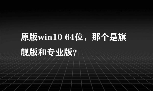 原版win10 64位,那个是旗舰版和专业版?