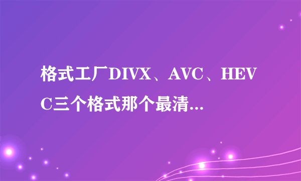 格式工厂DIVX、AVC、HEVC三个格式那个最清晰？那个压缩出来小？有什么区别？