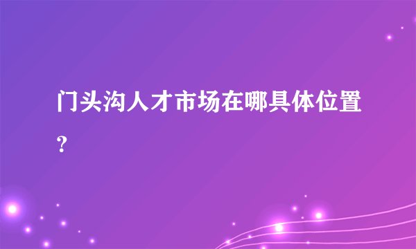 门头沟人才市场在哪具体位置?