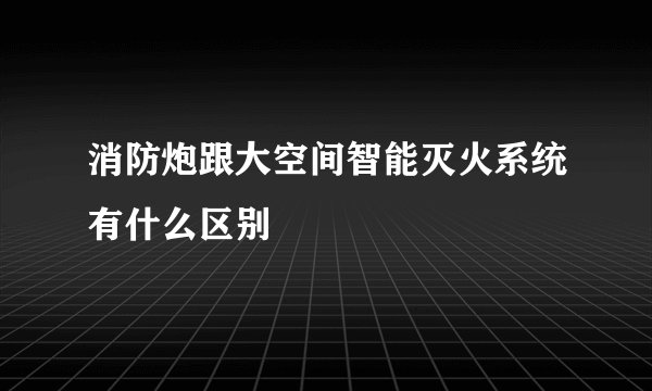 消防炮跟大空间智能灭火系统有什么区别