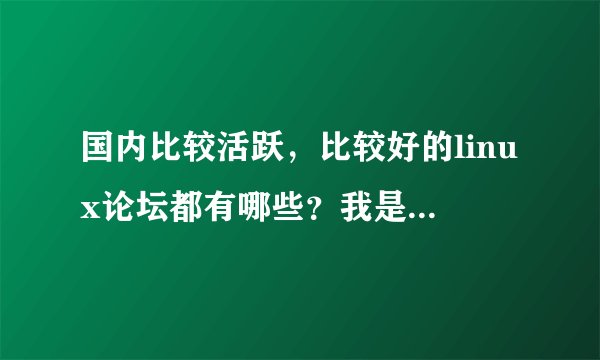 国内比较活跃，比较好的linux论坛都有哪些？我是linux菜鸟，刚刚接触linux，想学，但感觉