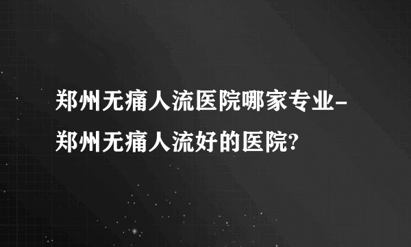 郑州无痛人流医院哪家专业-郑州无痛人流好的医院?