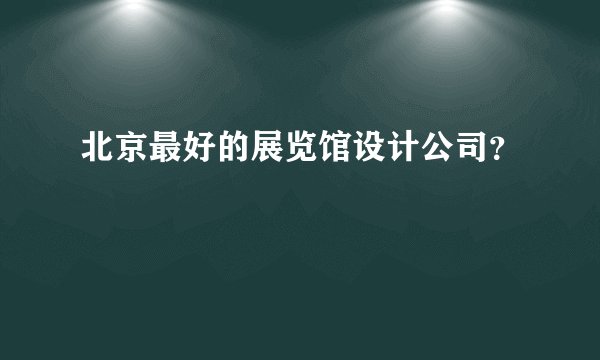 北京最好的展览馆设计公司？