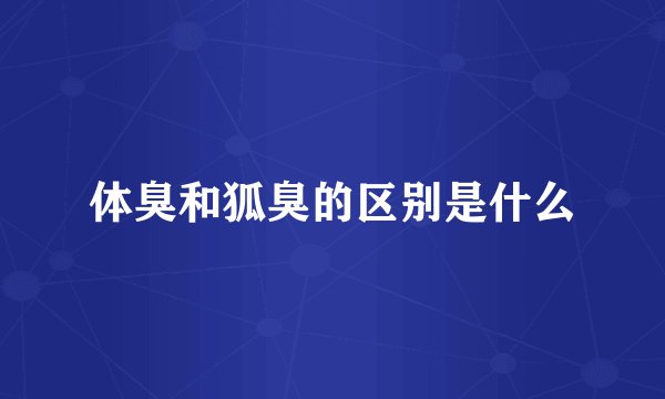 体臭和狐臭的区别是什么
