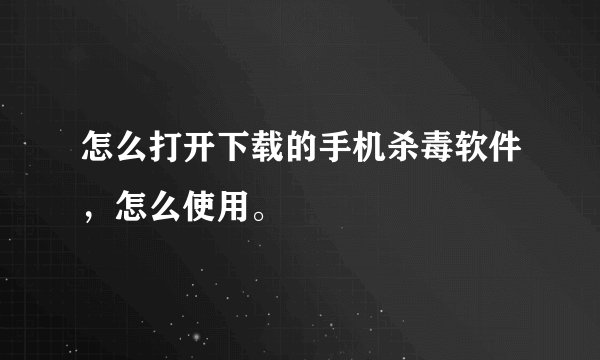 怎么打开下载的手机杀毒软件，怎么使用。
