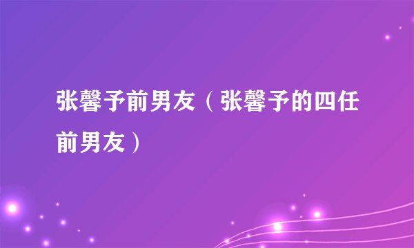 张馨予前男友（张馨予的四任前男友）