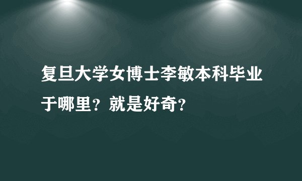 复旦大学女博士李敏本科毕业于哪里？就是好奇？