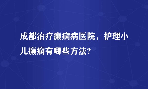 成都治疗癫痫病医院,护理小儿癫痫有哪些方法?