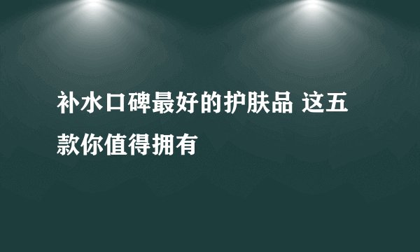 补水口碑最好的护肤品 这五款你值得拥有