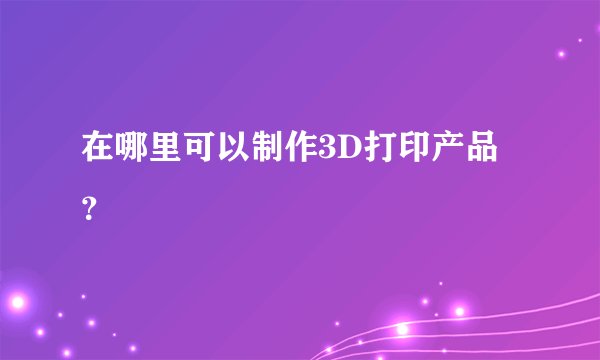 在哪里可以制作3D打印产品？
