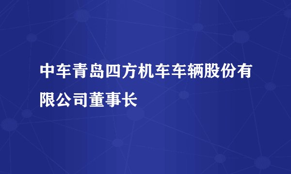 中车青岛四方机车车辆股份有限公司董事长