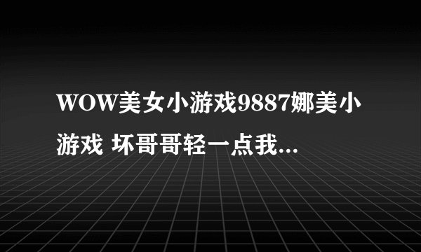 WOW美女小游戏9887娜美小游戏 坏哥哥轻一点我被男同桌吸了请教钓鱼达人