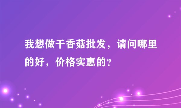 我想做干香菇批发，请问哪里的好，价格实惠的？