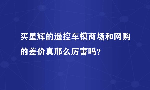 买星辉的遥控车模商场和网购的差价真那么厉害吗？