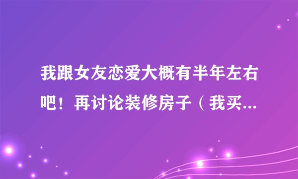 我跟女友恋爱大概有半年左右吧！再讨论装修房子（我买的）的事情时，因为我想她借过一点钱，因为我们打算