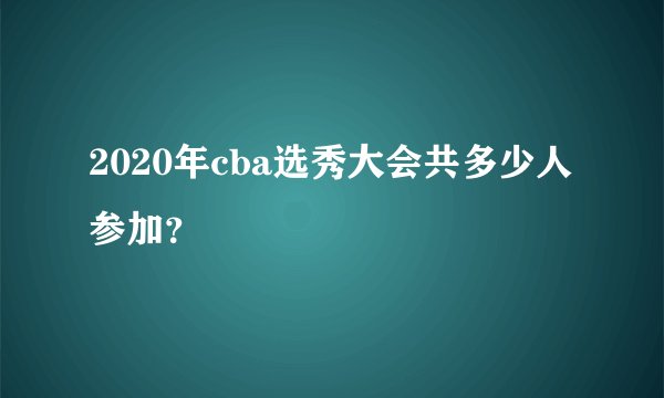 2020年cba选秀大会共多少人参加？