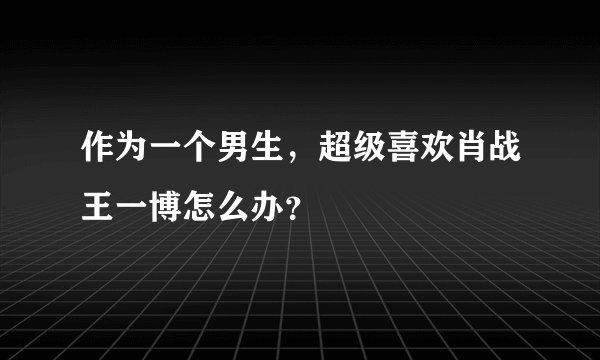 作为一个男生，超级喜欢肖战王一博怎么办？