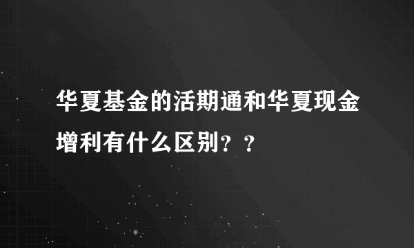 华夏基金的活期通和华夏现金增利有什么区别？？